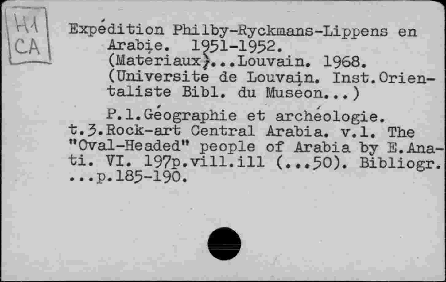 ﻿vu CA
Expedition PhiIby-Ryckmans-Lippens en Arabie. 1951-1952.
(Matériaux^.. .Louvain. 1968.
(Université de Louvain. Inst.Orientaliste Bibl. du Muséon...)
P.1.Geographie et archéologie.
t.J.Rock-art Central Arabia, v.l. The
”Oval-Headed“ people of Arabia by E.Ana-ti. VI. 197p.vill.ill (...50). Bibliogr. ...p.185-190.